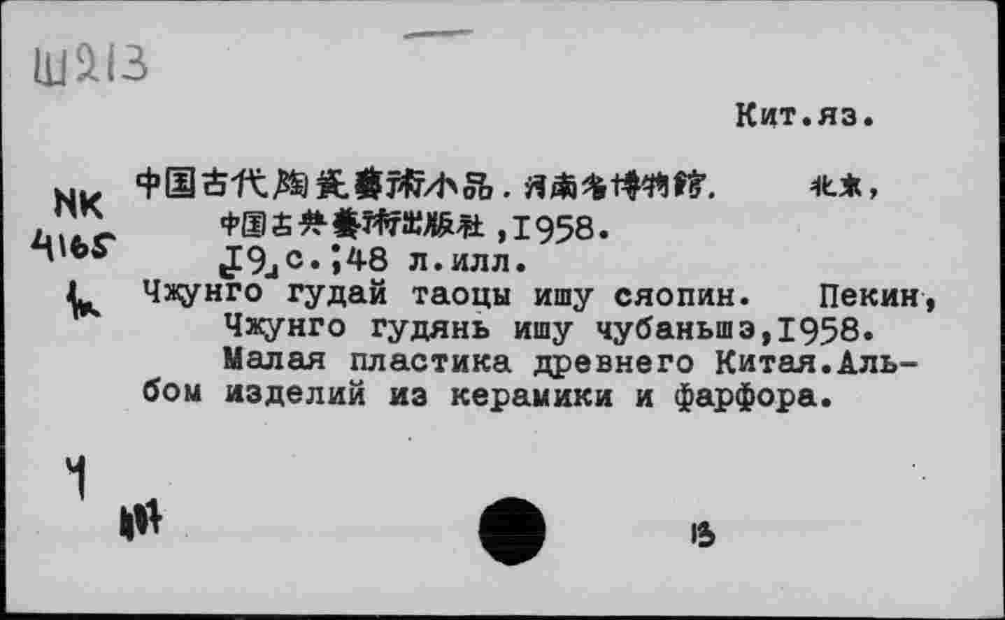 ﻿UJäiB
Кит.яз.
NK
к
ФОЙ-RMi. ЯЛ^ 1И».	**»
,1958.
J9jC. Î48 л.илл.
Чжунго гудай таоцы ишу Сяопин. Пекин, Чжунго гудянь ишу чубаньшэ,1958. Малая пластика древнего Китая.Альбом изделий из керамики и фарфора.
15